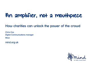 An amplifier, not a mouthpiece
How charities can unlock the power of the crowd
Chris Cox
Digital Communications manager
Mind

mind.org.uk

 