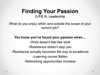 Finding Your Passion
O.P.E.N. Leadership
What do you enjoy within and outside the scope of your
current job?
You know you’ve found your passion when…
-Work doesn’t feel like work
-Resistance doesn’t stop you
-Resistance actually becomes the way to excellence
-Learning curves flatten
-Networking opportunities increase
 