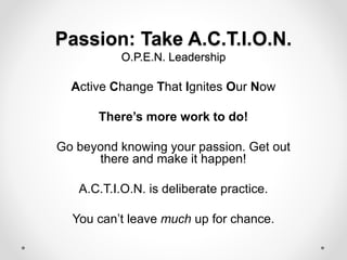 Passion: Take A.C.T.I.O.N.
O.P.E.N. Leadership
Active Change That Ignites Our Now
There’s more work to do!
Go beyond knowing your passion. Get out
there and make it happen!
A.C.T.I.O.N. is deliberate practice.
You can’t leave much up for chance.
 