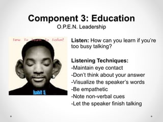 Component 3: Education
O.P.E.N. Leadership
Listen: How can you learn if you’re
too busy talking?
Listening Techniques:
-Maintain eye contact
-Don’t think about your answer
-Visualize the speaker’s words
-Be empathetic
-Note non-verbal cues
-Let the speaker finish talking
 