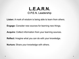 L.E.A.R.N.
O.P.E.N. Leadership
Listen: A mark of wisdom is being able to learn from others.
Engage: Consider new sources for learning new things.
Acquire: Collect information from your learning sources.
Reflect: Imagine what you can do with your knowledge.
Nurture: Share your knowledge with others.
 