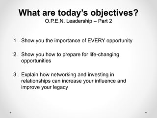 What are today’s objectives?
O.P.E.N. Leadership – Part 2
1. Show you the importance of EVERY opportunity
2. Show you how to prepare for life-changing
opportunities
3. Explain how networking and investing in
relationships can increase your influence and
improve your legacy
 