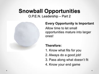 Snowball Opportunities
O.P.E.N. Leadership – Part 2
Every Opportunity is Important
Allow time to let small
opportunities mature into larger
ones!
Therefore:
1. Know what fits for you
2. Always do a good job!
3. Pass along what doesn’t fit
4. Know your end game
 