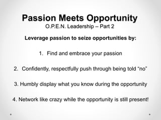 Passion Meets Opportunity
O.P.E.N. Leadership – Part 2
Leverage passion to seize opportunities by:
1. Find and embrace your passion
2. Confidently, respectfully push through being told “no”
3. Humbly display what you know during the opportunity
4. Network like crazy while the opportunity is still present!
 