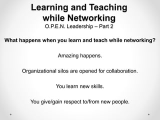 Learning and Teaching
while Networking
O.P.E.N. Leadership – Part 2
What happens when you learn and teach while networking?
Amazing happens.
Organizational silos are opened for collaboration.
You learn new skills.
You give/gain respect to/from new people.
 