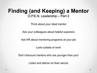 Finding (and Keeping) a Mentor
O.P.E.N. Leadership – Part 2
Think about your ideal mentor
Ask your colleagues about helpful superiors
Ask HR about mentoring programs at your job
Look outside of work
Don’t discount mentors who are younger than you!
Listen and deliver on their advice
 