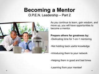 Becoming a Mentor
O.P.E.N. Leadership – Part 2
As you continue to learn, gain wisdom, and
move up, you will have opportunities to
become a mentor.
Prepare others for greatness by:
-Dedicating time for 1-on-1 mentoring
-Not holding back useful knowledge
-Introducing them to your network
-Helping them in good and bad times
-Learning from your mentee!
 