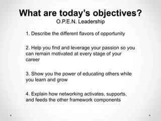 What are today’s objectives?
O.P.E.N. Leadership
1. Describe the different flavors of opportunity
2. Help you find and leverage your passion so you
can remain motivated at every stage of your
career
3. Show you the power of educating others while
you learn and grow
4. Explain how networking activates, supports,
and feeds the other framework components
 