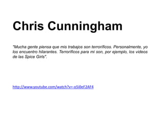 Chris Cunningham
"Mucha gente piensa que mis trabajos son terroríficos. Personalmente, yo
los encuentro hilarantes. Terroríficos para mi son, por ejemplo, los videos
de las Spice Girls".




http://www.youtube.com/watch?v=-o5i0eF2AF4
 