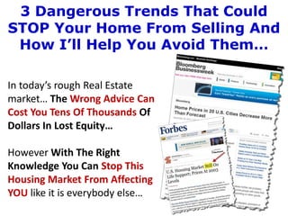 3 Dangerous Trends That Could
STOP Your Home From Selling And
 How I’ll Help You Avoid Them…

In today’s rough Real Estate
market… The Wrong Advice Can
Cost You Tens Of Thousands Of
Dollars In Lost Equity…

However With The Right
Knowledge You Can Stop This
Housing Market From Affecting
YOU like it is everybody else…
 