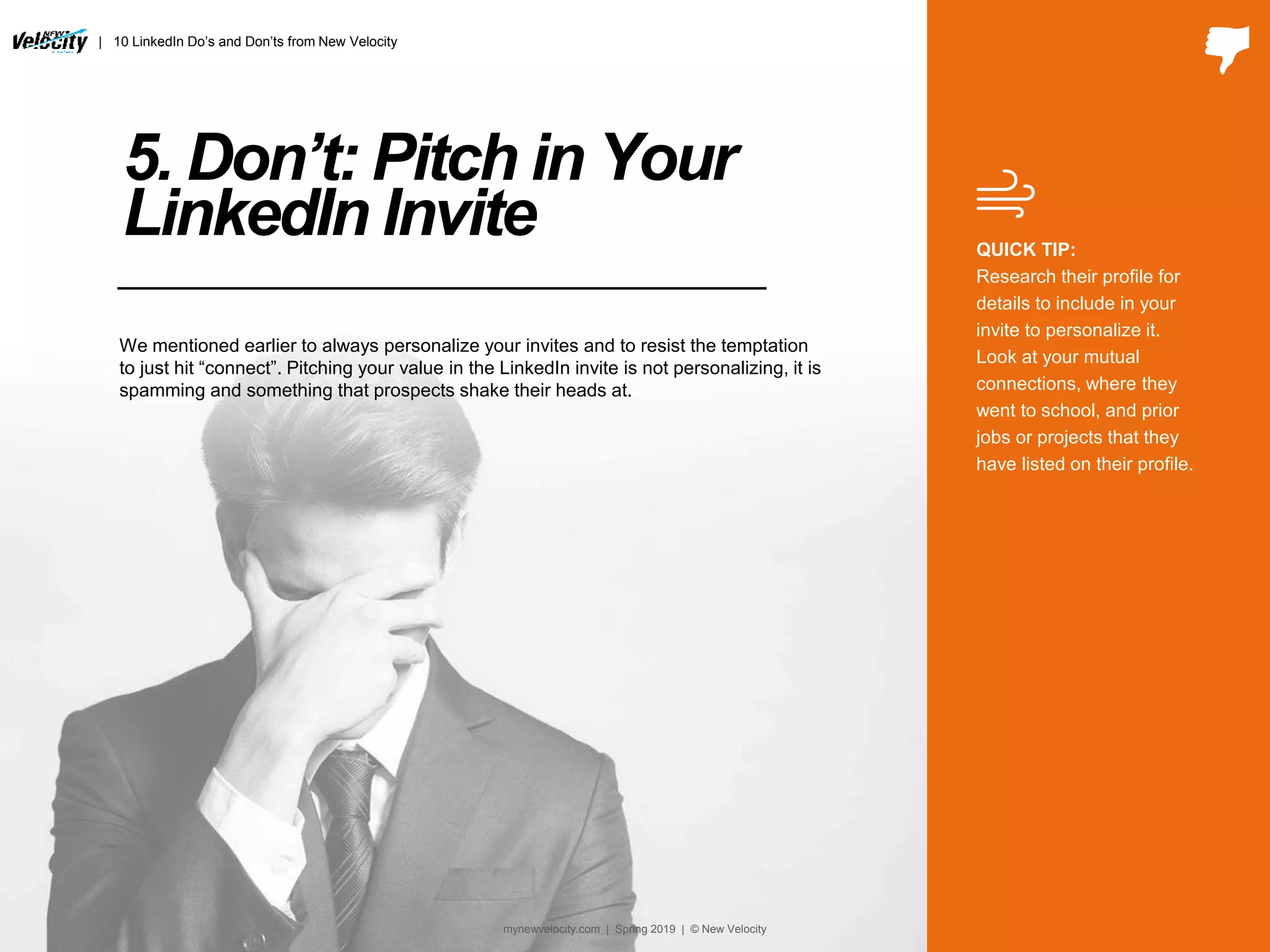 5. Don’t: Pitch in Your
LinkedIn Invite QUICK TIP:
Research their profile for
details to include in your
invite to personalize it.
Look at your mutual
connections, where they
went to school, and prior
jobs or projects that they
have listed on their profile.
We mentioned earlier to always personalize your invites and to resist the temptation
to just hit “connect”. Pitching your value in the LinkedIn invite is not personalizing, it is
spamming and something that prospects shake their heads at.
| 10 LinkedIn Do’s and Don’ts from New Velocity
mynewvelocity.com | Spring 2019 | © New Velocity
 