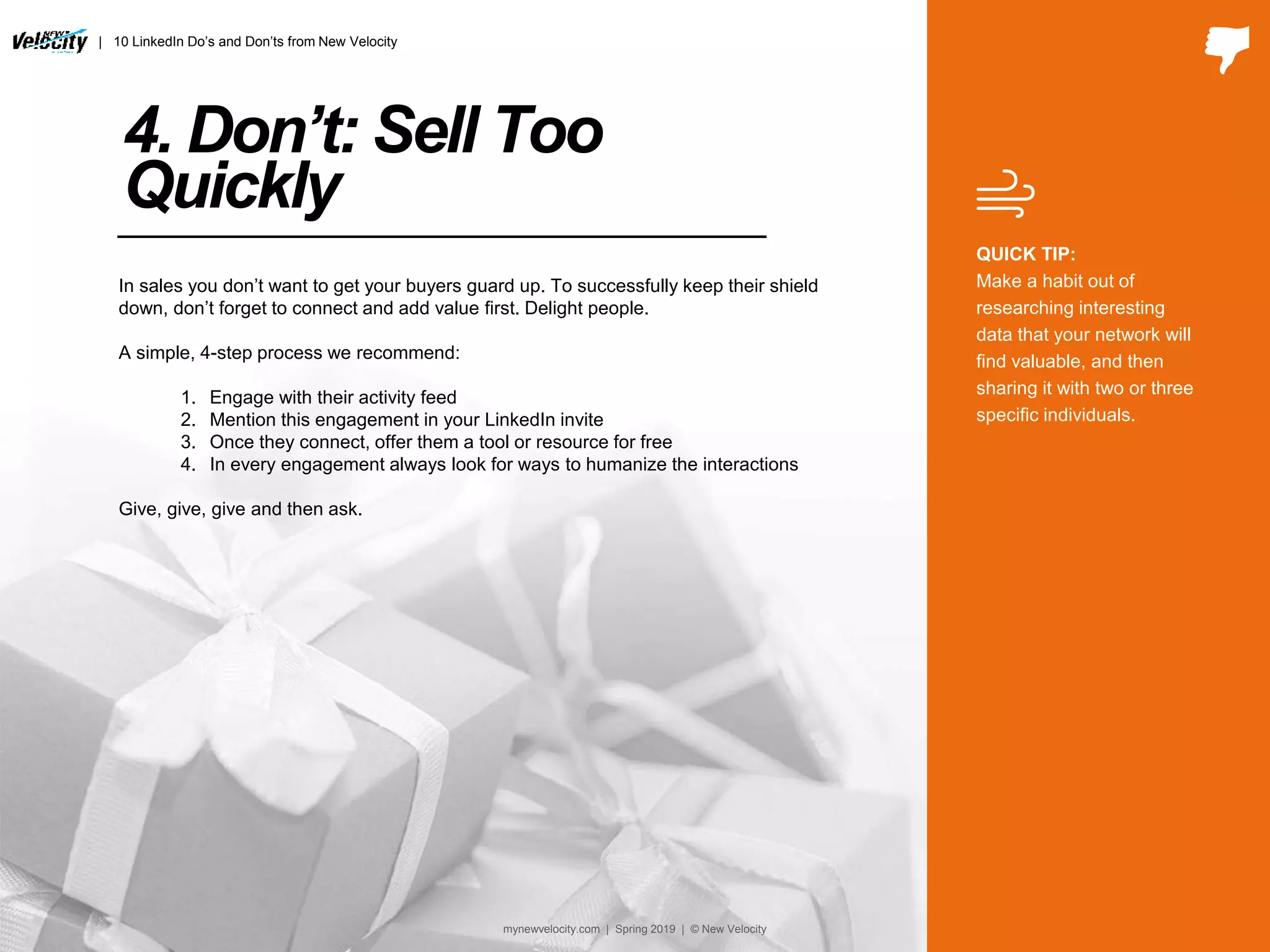 4. Don’t: Sell Too
Quickly
In sales you don’t want to get your buyers guard up. To successfully keep their shield
down, don’t forget to connect and add value first. Delight people.
A simple, 4-step process we recommend:
1. Engage with their activity feed
2. Mention this engagement in your LinkedIn invite
3. Once they connect, offer them a tool or resource for free
4. In every engagement always look for ways to humanize the interactions
Give, give, give and then ask.
QUICK TIP:
Make a habit out of
researching interesting
data that your network will
find valuable, and then
sharing it with two or three
specific individuals.
| 10 LinkedIn Do’s and Don’ts from New Velocity
mynewvelocity.com | Spring 2019 | © New Velocity
 