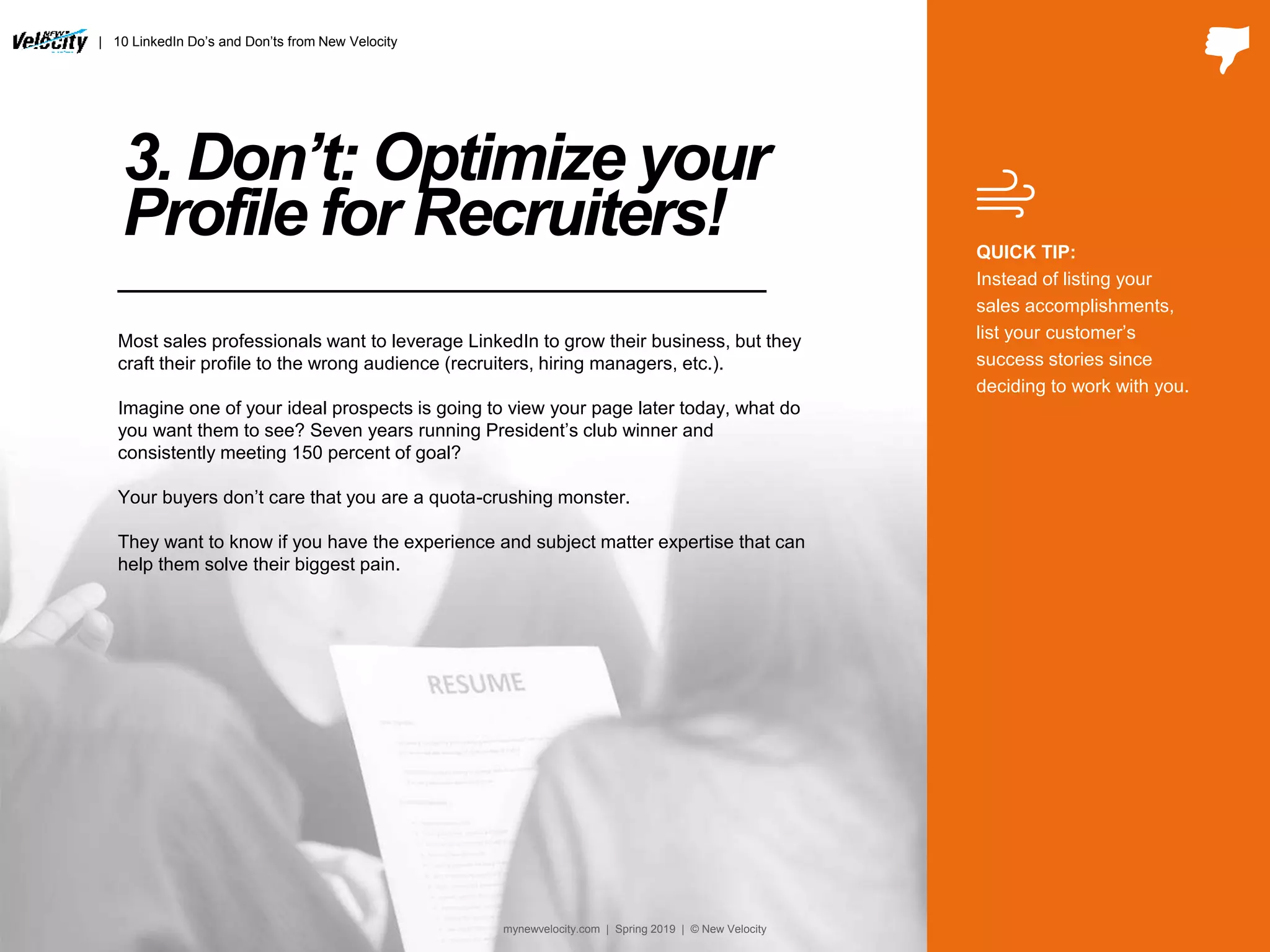 3. Don’t: Optimize your
Profile for Recruiters!
Most sales professionals want to leverage LinkedIn to grow their business, but they
craft their profile to the wrong audience (recruiters, hiring managers, etc.).
Imagine one of your ideal prospects is going to view your page later today, what do
you want them to see? Seven years running President’s club winner and
consistently meeting 150 percent of goal?
Your buyers don’t care that you are a quota-crushing monster.
They want to know if you have the experience and subject matter expertise that can
help them solve their biggest pain.
QUICK TIP:
Instead of listing your
sales accomplishments,
list your customer’s
success stories since
deciding to work with you.
| 10 LinkedIn Do’s and Don’ts from New Velocity
mynewvelocity.com | Spring 2019 | © New Velocity
 