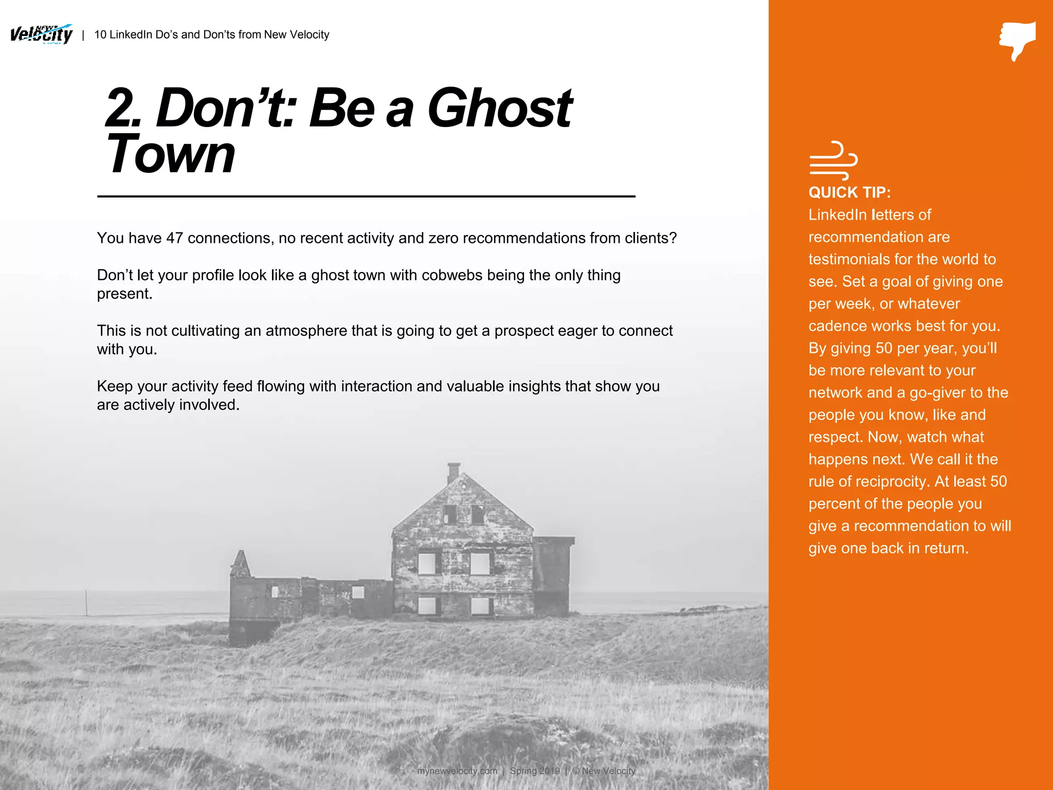 2. Don’t: Be a Ghost
Town QUICK TIP:
LinkedIn letters of
recommendation are
testimonials for the world to
see. Set a goal of giving one
per week, or whatever
cadence works best for you.
By giving 50 per year, you’ll
be more relevant to your
network and a go-giver to the
people you know, like and
respect. Now, watch what
happens next. We call it the
rule of reciprocity. At least 50
percent of the people you
give a recommendation to will
give one back in return.
You have 47 connections, no recent activity and zero recommendations from clients?
Don’t let your profile look like a ghost town with cobwebs being the only thing
present.
This is not cultivating an atmosphere that is going to get a prospect eager to connect
with you.
Keep your activity feed flowing with interaction and valuable insights that show you
are actively involved.
| 10 LinkedIn Do’s and Don’ts from New Velocity
mynewvelocity.com | Spring 2019 | © New Velocity
 
