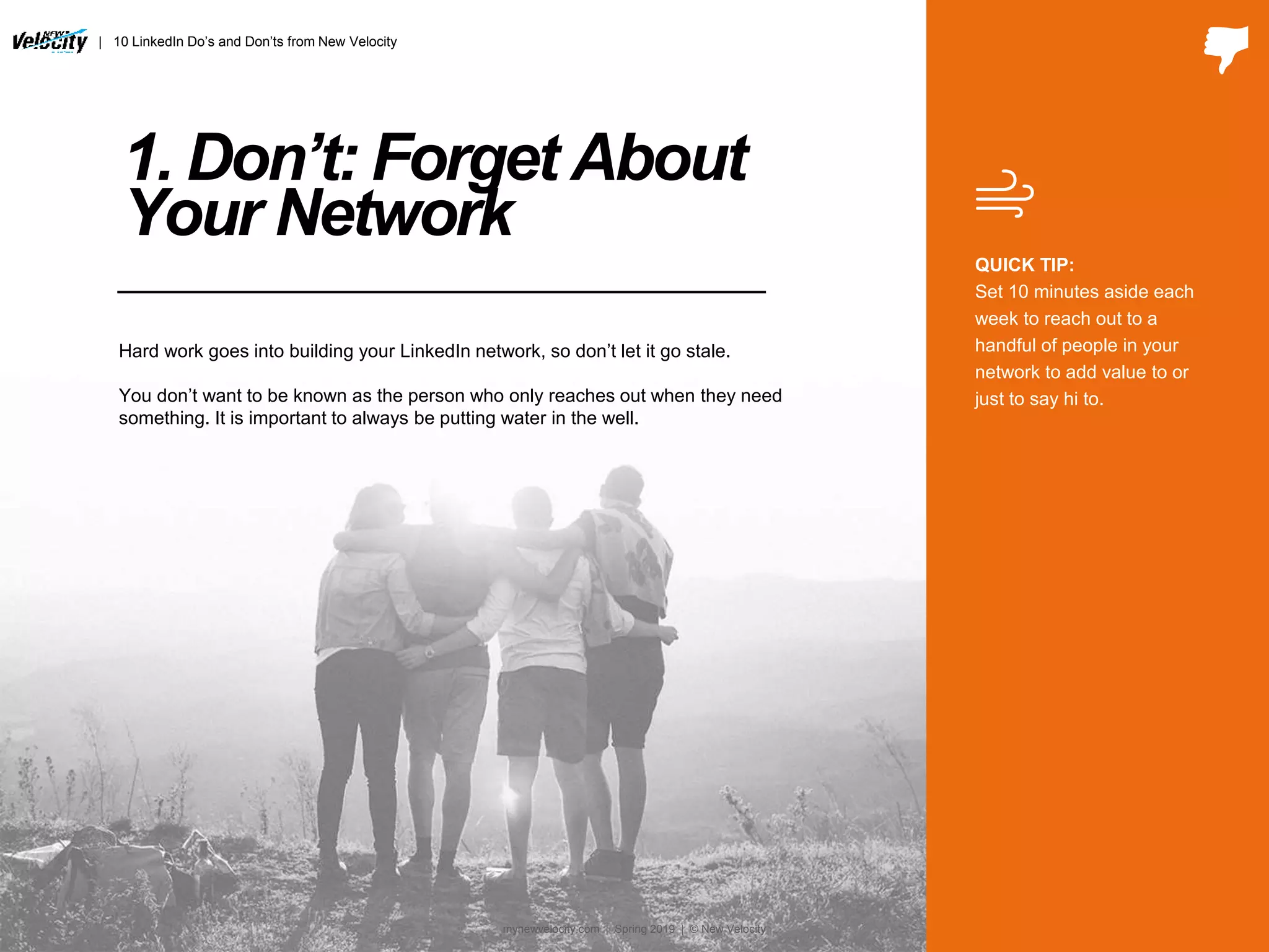 1. Don’t: Forget About
Your Network
QUICK TIP:
Set 10 minutes aside each
week to reach out to a
handful of people in your
network to add value to or
just to say hi to.
Hard work goes into building your LinkedIn network, so don’t let it go stale.
You don’t want to be known as the person who only reaches out when they need
something. It is important to always be putting water in the well.
| 10 LinkedIn Do’s and Don’ts from New Velocity
mynewvelocity.com | Spring 2019 | © New Velocity
 