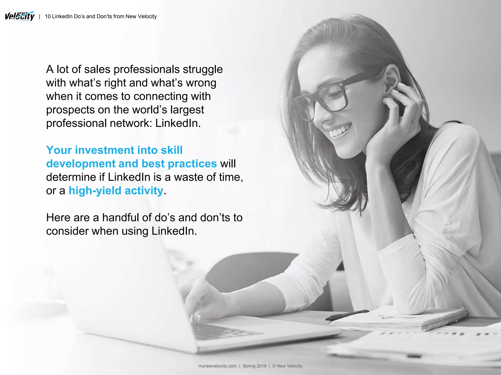 | 10 LinkedIn Do’s and Don’ts from New Velocity
A lot of sales professionals struggle
with what’s right and what’s wrong
when it comes to connecting with
prospects on the world’s largest
professional network: LinkedIn.
Your investment into skill
development and best practices will
determine if LinkedIn is a waste of time,
or a high-yield activity.
Here are a handful of do’s and don’ts to
consider when using LinkedIn.
mynewvelocity.com | Spring 2019 | © New Velocity
 