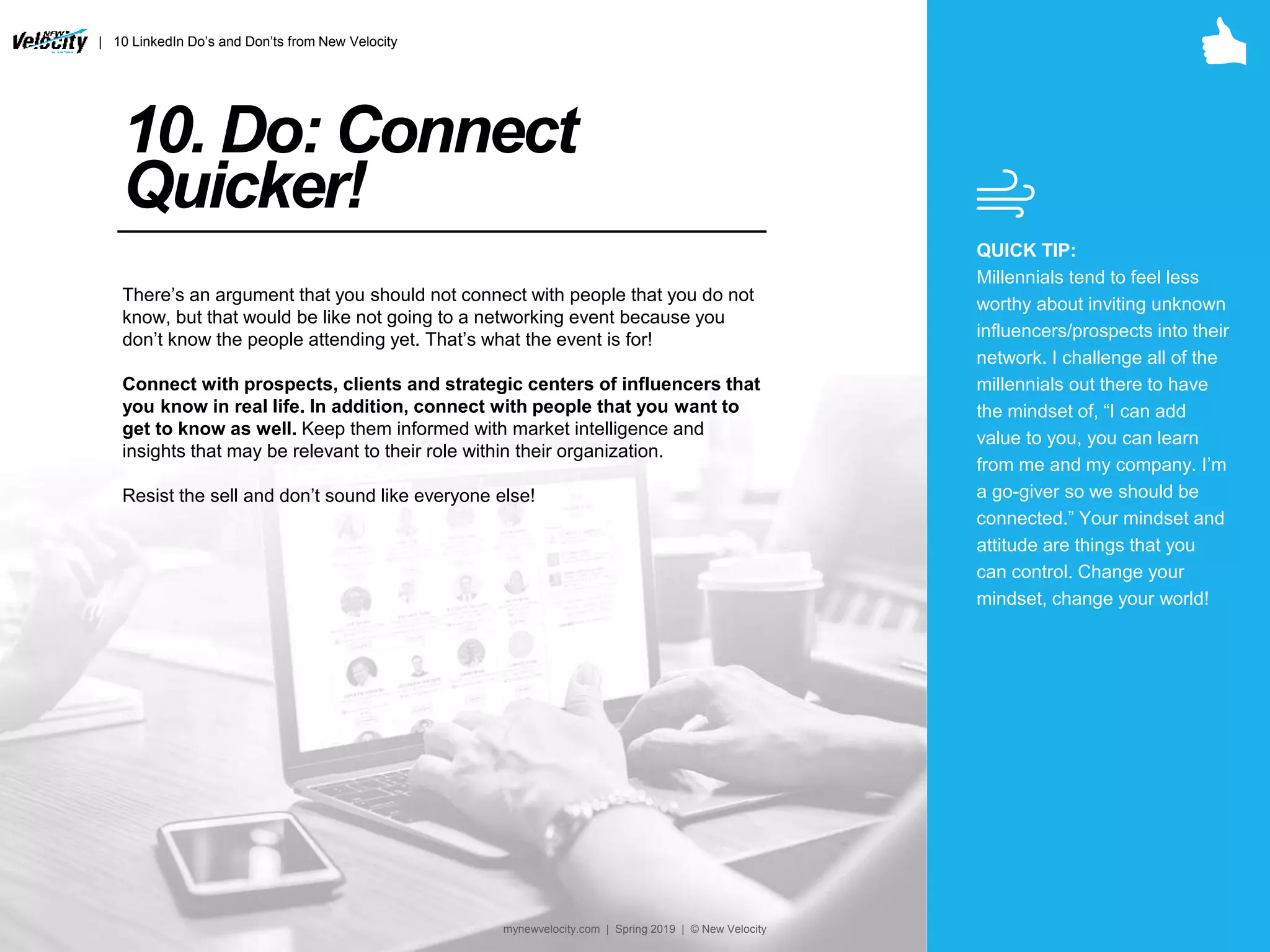 10. Do: Connect
Quicker!
There’s an argument that you should not connect with people that you do not
know, but that would be like not going to a networking event because you
don’t know the people attending yet. That’s what the event is for!
Connect with prospects, clients and strategic centers of influencers that
you know in real life. In addition, connect with people that you want to
get to know as well. Keep them informed with market intelligence and
insights that may be relevant to their role within their organization.
Resist the sell and don’t sound like everyone else!
QUICK TIP:
Millennials tend to feel less
worthy about inviting unknown
influencers/prospects into their
network. I challenge all of the
millennials out there to have
the mindset of, “I can add
value to you, you can learn
from me and my company. I’m
a go-giver so we should be
connected.” Your mindset and
attitude are things that you
can control. Change your
mindset, change your world!
| 10 LinkedIn Do’s and Don’ts from New Velocity
mynewvelocity.com | Spring 2019 | © New Velocity
 