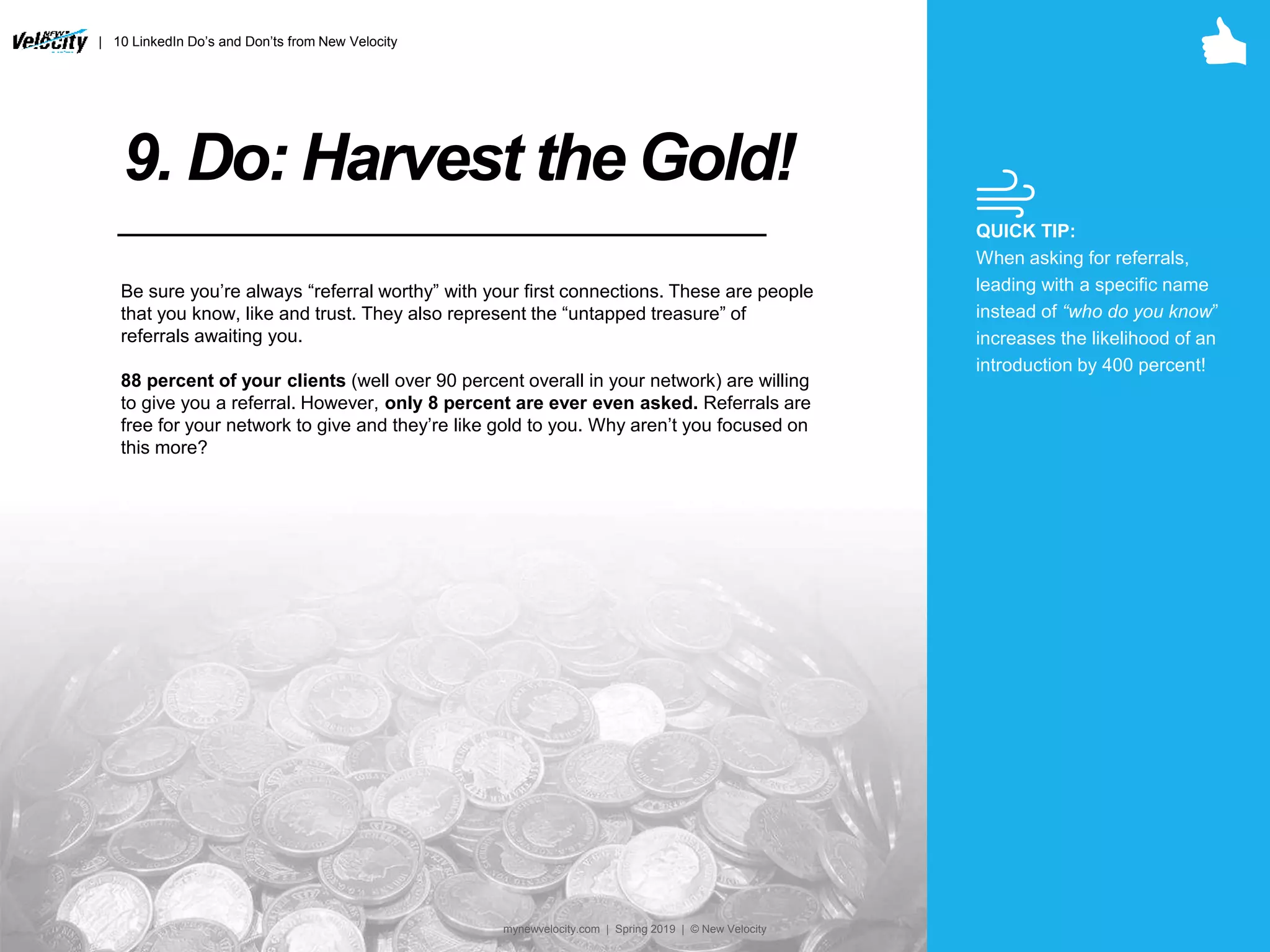 9. Do: Harvest the Gold!
Be sure you’re always “referral worthy” with your first connections. These are people
that you know, like and trust. They also represent the “untapped treasure” of
referrals awaiting you.
88 percent of your clients (well over 90 percent overall in your network) are willing
to give you a referral. However, only 8 percent are ever even asked. Referrals are
free for your network to give and they’re like gold to you. Why aren’t you focused on
this more?
QUICK TIP:
When asking for referrals,
leading with a specific name
instead of “who do you know”
increases the likelihood of an
introduction by 400 percent!
| 10 LinkedIn Do’s and Don’ts from New Velocity
mynewvelocity.com | Spring 2019 | © New Velocity
 