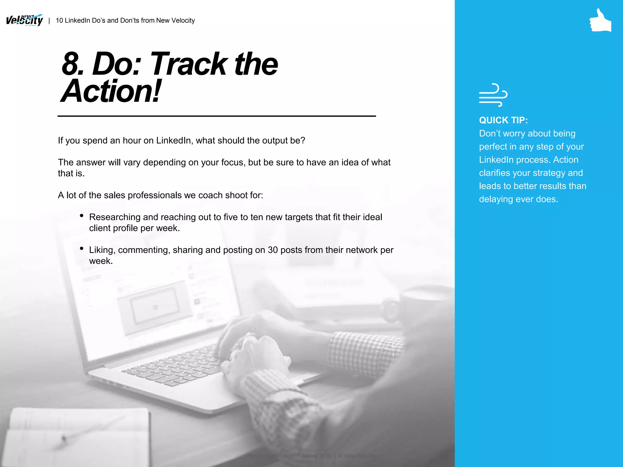 8. Do: Track the
Action!
If you spend an hour on LinkedIn, what should the output be?
The answer will vary depending on your focus, but be sure to have an idea of what
that is.
A lot of the sales professionals we coach shoot for:
• Researching and reaching out to five to ten new targets that fit their ideal
client profile per week.
• Liking, commenting, sharing and posting on 30 posts from their network per
week.
QUICK TIP:
Don’t worry about being
perfect in any step of your
LinkedIn process. Action
clarifies your strategy and
leads to better results than
delaying ever does.
| 10 LinkedIn Do’s and Don’ts from New Velocity
mynewvelocity.com | Spring 2019 | © New Velocity
 