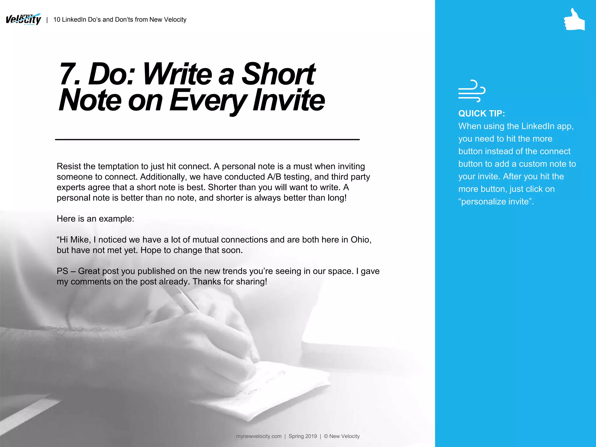 7. Do: Write a Short
Note on Every Invite
Resist the temptation to just hit connect. A personal note is a must when inviting
someone to connect. Additionally, we have conducted A/B testing, and third party
experts agree that a short note is best. Shorter than you will want to write. A
personal note is better than no note, and shorter is always better than long!
Here is an example:
“Hi Mike, I noticed we have a lot of mutual connections and are both here in Ohio,
but have not met yet. Hope to change that soon.
PS – Great post you published on the new trends you’re seeing in our space. I gave
my comments on the post already. Thanks for sharing!
QUICK TIP:
When using the LinkedIn app,
you need to hit the more
button instead of the connect
button to add a custom note to
your invite. After you hit the
more button, just click on
“personalize invite”.
| 10 LinkedIn Do’s and Don’ts from New Velocity
mynewvelocity.com | Spring 2019 | © New Velocity
 