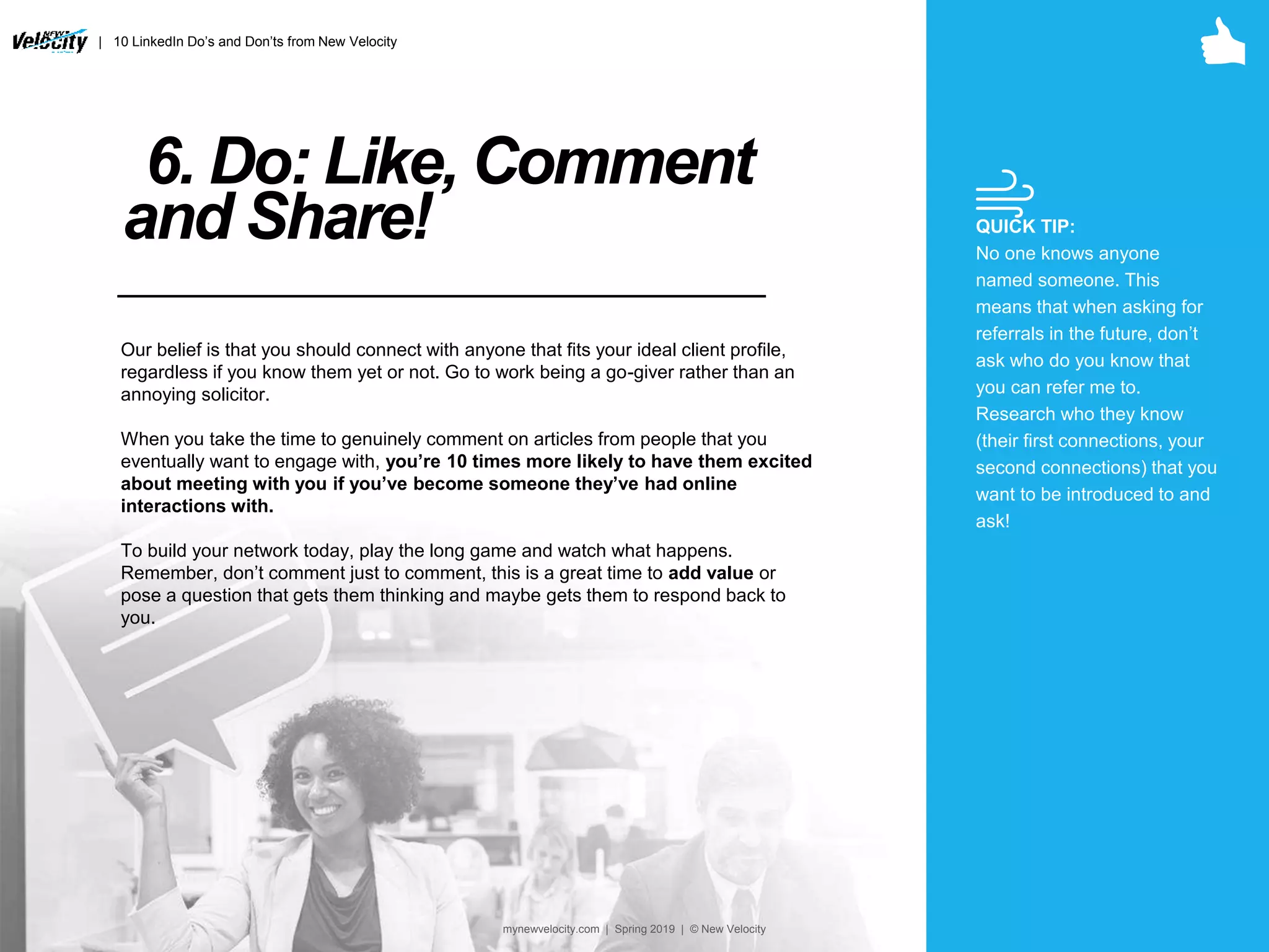 6. Do: Like, Comment
and Share!
Our belief is that you should connect with anyone that fits your ideal client profile,
regardless if you know them yet or not. Go to work being a go-giver rather than an
annoying solicitor.
When you take the time to genuinely comment on articles from people that you
eventually want to engage with, you’re 10 times more likely to have them excited
about meeting with you if you’ve become someone they’ve had online
interactions with.
To build your network today, play the long game and watch what happens.
Remember, don’t comment just to comment, this is a great time to add value or
pose a question that gets them thinking and maybe gets them to respond back to
you.
QUICK TIP:
No one knows anyone
named someone. This
means that when asking for
referrals in the future, don’t
ask who do you know that
you can refer me to.
Research who they know
(their first connections, your
second connections) that you
want to be introduced to and
ask!
| 10 LinkedIn Do’s and Don’ts from New Velocity
mynewvelocity.com | Spring 2019 | © New Velocity
 