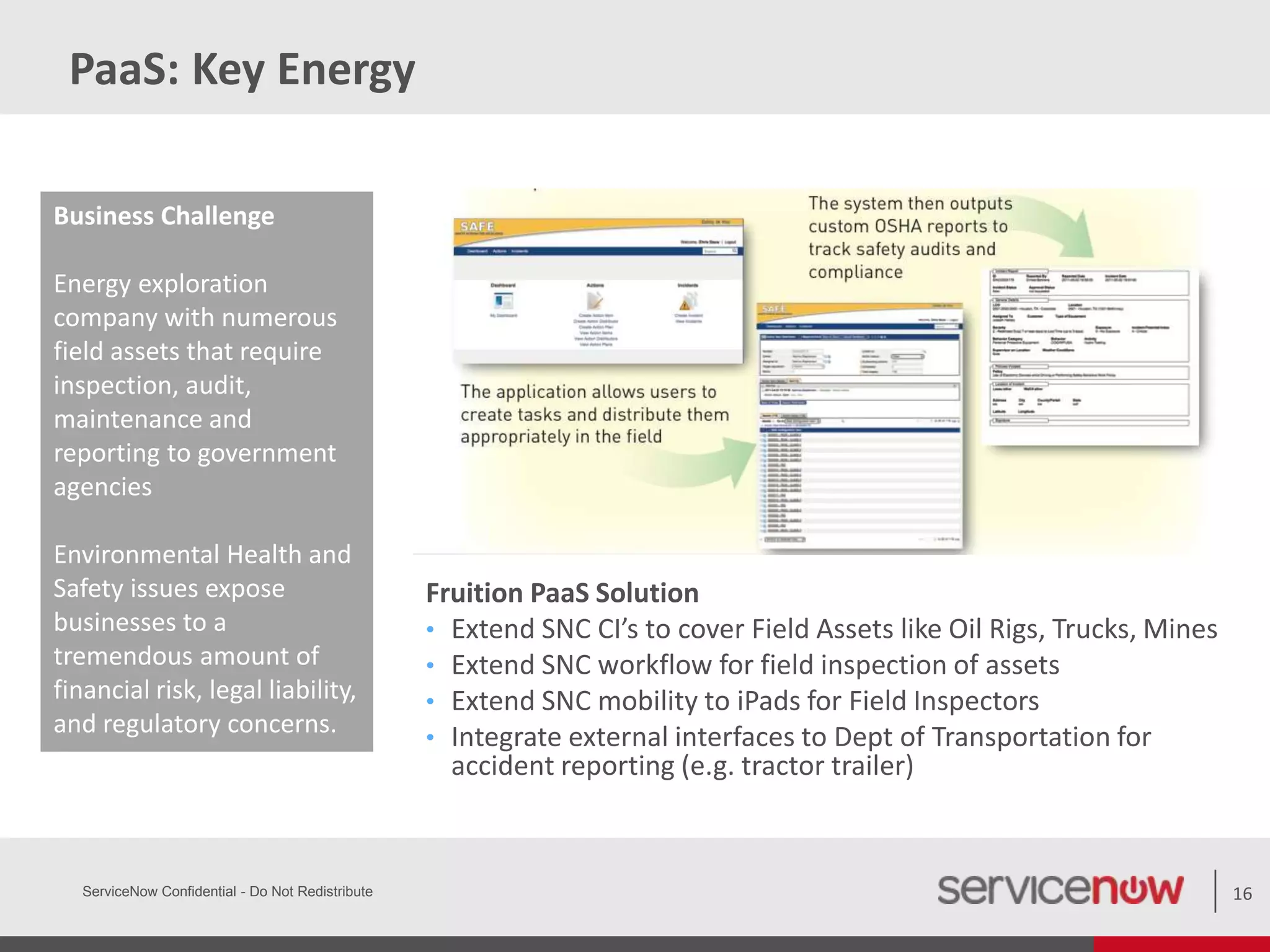 PaaS: Key Energy
ServiceNow Confidential - Do Not Redistribute 16
Business Challenge
Energy exploration
company with numerous
field assets that require
inspection, audit,
maintenance and
reporting to government
agencies
Environmental Health and
Safety issues expose
businesses to a
tremendous amount of
financial risk, legal liability,
and regulatory concerns.
Fruition PaaS Solution
• Extend SNC CI’s to cover Field Assets like Oil Rigs, Trucks, Mines
• Extend SNC workflow for field inspection of assets
• Extend SNC mobility to iPads for Field Inspectors
• Integrate external interfaces to Dept of Transportation for
accident reporting (e.g. tractor trailer)
 