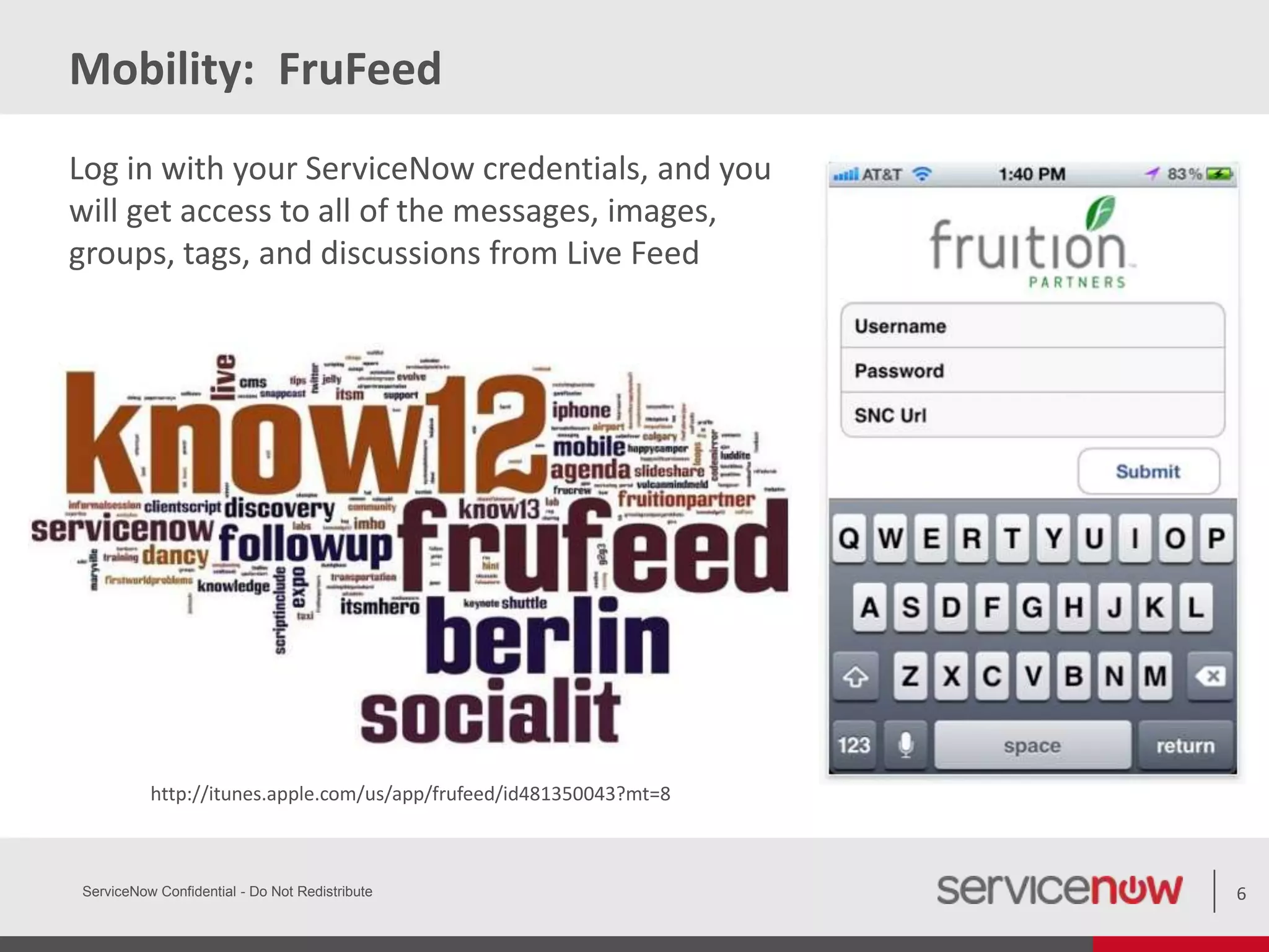 Mobility: FruFeed
ServiceNow Confidential - Do Not Redistribute 6
http://itunes.apple.com/us/app/frufeed/id481350043?mt=8
Log in with your ServiceNow credentials, and you
will get access to all of the messages, images,
groups, tags, and discussions from Live Feed
 