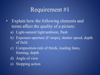 Requirement #1
• Explain how the following elements and
terms affect the quality of a picture:
a) Light-natural light/ambient, flash
b) Exposure-aperture (F-stops), shutter speed, depth
of field
c) Composition-rule of thirds, leading lines,
framing, depth
d) Angle of view
e) Stopping action
 
