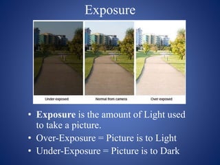 Exposure
• Exposure is the amount of Light used
to take a picture.
• Over-Exposure = Picture is to Light
• Under-Exposure = Picture is to Dark
 