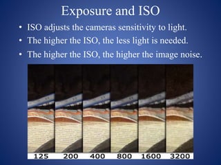 Exposure and ISO
• ISO adjusts the cameras sensitivity to light.
• The higher the ISO, the less light is needed.
• The higher the ISO, the higher the image noise.
 