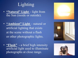 Lighting
• “Natural” Light – light from
the Sun (inside or outside).
• “Ambient” Light – natural or
artificial lighting that exists
at the scene without a flash
or other photographic lights.
• “Flash” - a brief high intensity
artificial light used to illuminate
photographs at close range.
 