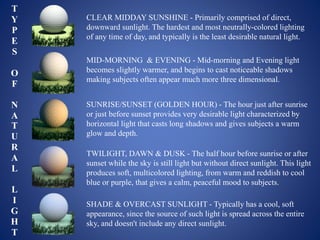 CLEAR MIDDAY SUNSHINE - Primarily comprised of direct,
downward sunlight. The hardest and most neutrally-colored lighting
of any time of day, and typically is the least desirable natural light.
MID-MORNING & EVENING - Mid-morning and Evening light
becomes slightly warmer, and begins to cast noticeable shadows
making subjects often appear much more three dimensional.
SUNRISE/SUNSET (GOLDEN HOUR) - The hour just after sunrise
or just before sunset provides very desirable light characterized by
horizontal light that casts long shadows and gives subjects a warm
glow and depth.
TWILIGHT, DAWN & DUSK - The half hour before sunrise or after
sunset while the sky is still light but without direct sunlight. This light
produces soft, multicolored lighting, from warm and reddish to cool
blue or purple, that gives a calm, peaceful mood to subjects.
SHADE & OVERCAST SUNLIGHT - Typically has a cool, soft
appearance, since the source of such light is spread across the entire
sky, and doesn't include any direct sunlight.
T
Y
P
E
S
O
F
N
A
T
U
R
A
L
L
I
G
H
T
 
