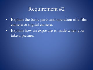 Requirement #2
• Explain the basic parts and operation of a film
camera or digital camera.
• Explain how an exposure is made when you
take a picture.
 