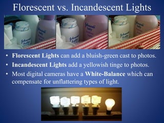Florescent vs. Incandescent Lights
• Florescent Lights can add a bluish-green cast to photos.
• Incandescent Lights add a yellowish tinge to photos.
• Most digital cameras have a White-Balance which can
compensate for unflattering types of light.
 