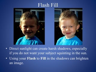 Flash Fill
• Direct sunlight can create harsh shadows, especially
if you do not want your subject squinting in the sun.
• Using your Flash to Fill in the shadows can brighten
an image.
 