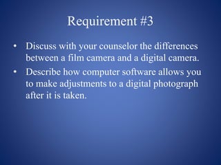 Requirement #3
• Discuss with your counselor the differences
between a film camera and a digital camera.
• Describe how computer software allows you
to make adjustments to a digital photograph
after it is taken.
 
