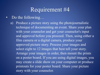 Requirement #4
• Do the following…
a) Produce a picture story using the photojournalistic
technique of documenting an event. Share your plan
with your counselor and get your counselor's input
and approval before you proceed. Then, using either a
film camera or a digital camera, produce your
approved picture story. Process your images and
select eight to 12 images that best tell your story.
Arrange your images in order, then mount the prints
on a poster board. If you are using digital images, you
may create a slide show on your computer or produce
printouts for your poster board. Share your picture
story with your counselor.
 