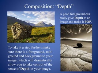 Composition: “Depth”
To take it a step further, make
sure there is a foreground, mid-
ground and background to your
image, which will dramatically
allow you to take control of the
sense of Depth in your image.
A good foreground can
really give Depth to an
image and make it POP.
 