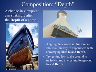 Composition: “Depth”
• Angling the camera up for a scenic
shot is a fun way to experiment with
converging lines to add Depth.
• Try getting low to the ground to
include some interesting foreground
to add Depth.
A change in viewpoint
can strikingly alter
the Depth of a photo.
 