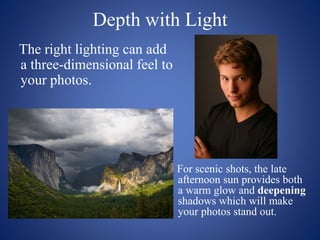 Depth with Light
The right lighting can add
a three-dimensional feel to
your photos.
For scenic shots, the late
afternoon sun provides both
a warm glow and deepening
shadows which will make
your photos stand out.
 