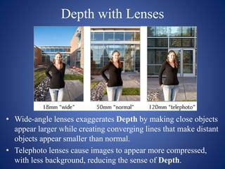 Depth with Lenses
• Wide-angle lenses exaggerates Depth by making close objects
appear larger while creating converging lines that make distant
objects appear smaller than normal.
• Telephoto lenses cause images to appear more compressed,
with less background, reducing the sense of Depth.
 