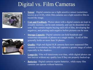 Digital vs. Film Cameras
• Sensor: Digital cameras use a light sensitive sensor (sometimes
known as a CCD), while film cameras use a light sensitive film to
record the image.
• Cost and Feedback: Photos taken with a digital camera are kept in
erasable memory, can be seen instantly, and can be discarded at no
cost. Film camera require buying each roll of film, developing the
negatives, and printing each negative before pictures can be seen.
• Storage Capacity: Digital cameras can hold hundreds and
sometimes thousands of photos on a single media. A roll of film
generally holds no more than 36 photos.
• Quality: High end digital SLR cameras have now surpassed film
cameras in resolution, but film still captures a greater range of colors
especially in the shadows.
• Longevity: Film will deteriorate over time, while digital photos can
last forever without any quality loss if they are properly backed up.
• Batteries: Digital cameras require batteries , while many film
cameras can operate without batteries.
 