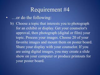 Requirement #4
• …or do the following:
b) Choose a topic that interests you to photograph
for an exhibit or display. Get your counselor's
approval, then photograph (digital or film) your
topic. Process your images. Choose 20 of your
favorite images and mount them on poster board.
Share your display with your counselor. If you
are using digital images, you may create a slide
show on your computer or produce printouts for
your poster board.
 
