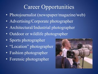 Career Opportunities
• Photojournalist (newspaper/magazine/web)
• Advertising/Corporate photographer
• Architectural/Industrial photographer
• Outdoor or wildlife photographer
• Sports photographer
• “Location” photographer
• Fashion photographer
• Forensic photographer
 