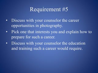 Requirement #5
• Discuss with your counselor the career
opportunities in photography.
• Pick one that interests you and explain how to
prepare for such a career.
• Discuss with your counselor the education
and training such a career would require.
 