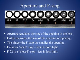 Aperture and F-stop
• Aperture regulates the size of the opening in the lens.
• F-stop measures the size of the aperture or opening.
• The bigger the F-stop the smaller the opening.
• F-2 is an “open” stop – lets in more light.
• F-22 is a “closed” stop - lets in less light.
 
