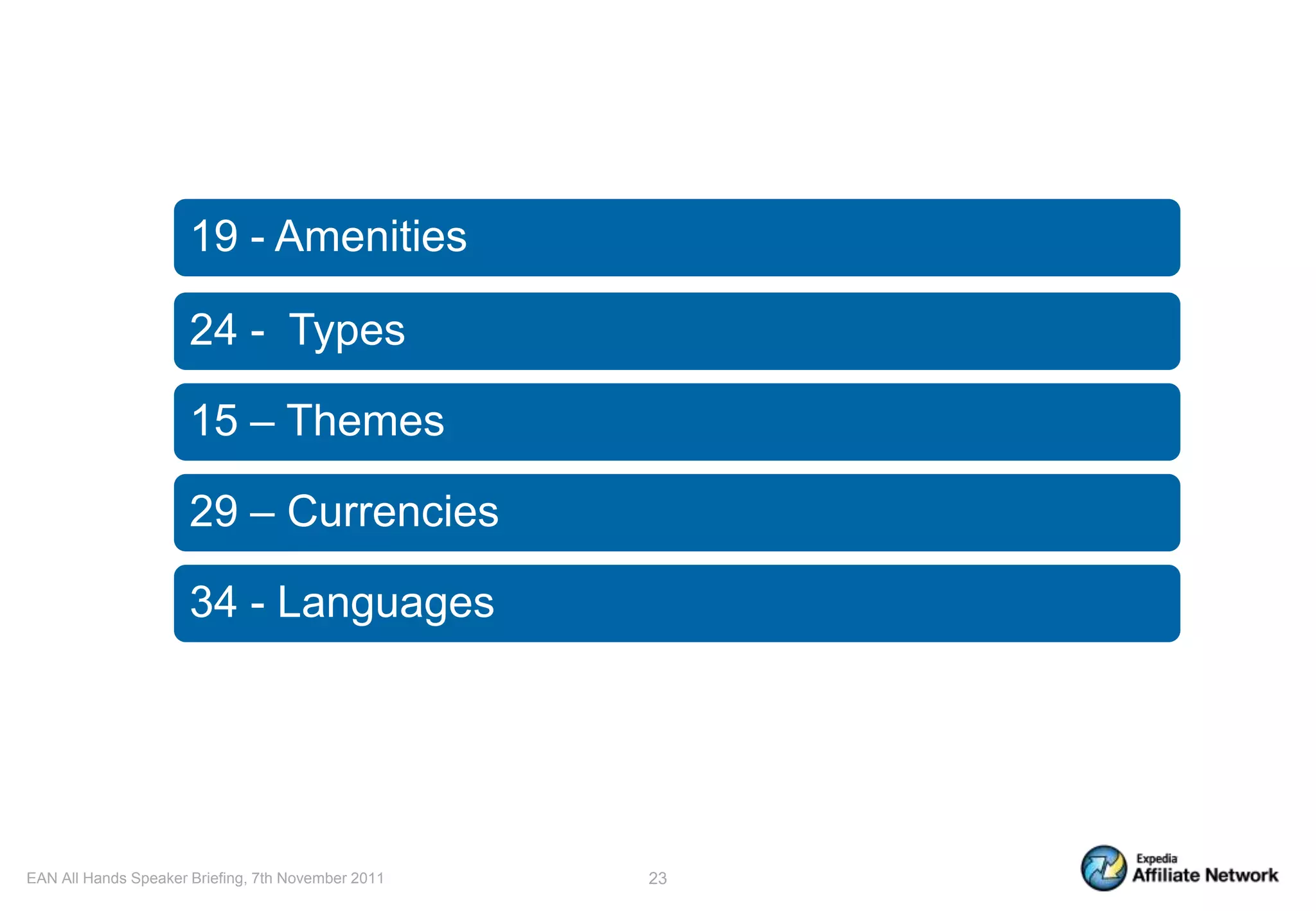 19 - Amenities

                      24 - Types

                      15 – Themes

                      29 – Currencies

                      34 - Languages




EAN All Hands Speaker Briefing, 7th November 2011   23
 