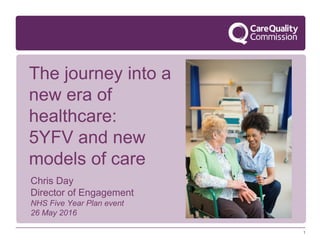 1
The journey into a
new era of
healthcare:
5YFV and new
models of care
Chris Day
Director of Engagement
NHS Five Year Plan event
26 May 2016
 