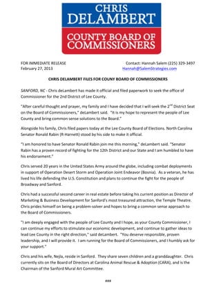  
	
  

	
  	
  	
  	
  	
  	
  	
  	
  	
  	
  	
  	
  	
  	
  

	
  

FOR	
  IMMEDIATE	
  RELEASE	
  	
  	
  	
  	
  	
  	
  	
  	
  	
  	
  	
  	
  	
  	
  	
  	
  	
  	
  	
  	
  	
  	
  	
  	
  	
  	
  	
  	
  	
  	
  	
  	
  	
  	
  	
  	
  	
  	
  	
  	
  	
  	
  	
  	
  	
  	
  	
  	
  	
  	
  	
  	
  	
  	
  	
  	
  	
  	
  	
  	
  Contact:	
  Hannah	
  Salem	
  (225)	
  329-­‐3497	
  
February	
  27,	
  2013	
  
	
  	
  	
  	
  	
  Hannah@SalemStrategies.com	
  	
  
	
  
CHRIS	
  DELAMBERT	
  FILES	
  FOR	
  COUNY	
  BOARD	
  OF	
  COMMISSIONERS	
  

	
  

SANFORD,	
  NC	
  -­‐	
  Chris	
  deLambert	
  has	
  made	
  it	
  official	
  and	
  filed	
  paperwork	
  to	
  seek	
  the	
  office	
  of	
  
Commissioner	
  for	
  the	
  2nd	
  District	
  of	
  Lee	
  County.	
  
"After	
  careful	
  thought	
  and	
  prayer,	
  my	
  family	
  and	
  I	
  have	
  decided	
  that	
  I	
  will	
  seek	
  the	
  2nd	
  District	
  Seat	
  
on	
  the	
  Board	
  of	
  Commissioners,”	
  deLambert	
  said.	
  	
  "It	
  is	
  my	
  hope	
  to	
  represent	
  the	
  people	
  of	
  Lee	
  
County	
  and	
  bring	
  common	
  sense	
  solutions	
  to	
  the	
  Board.”	
  	
  	
  
Alongside	
  his	
  family,	
  Chris	
  filed	
  papers	
  today	
  at	
  the	
  Lee	
  County	
  Board	
  of	
  Elections.	
  North	
  Carolina	
  
Senator	
  Ronald	
  Rabin	
  (R-­‐Harnett)	
  stood	
  by	
  his	
  side	
  to	
  make	
  it	
  official.	
  	
  
“I	
  am	
  honored	
  to	
  have	
  Senator	
  Ronald	
  Rabin	
  join	
  me	
  this	
  morning,”	
  deLambert	
  said.	
  “Senator	
  
Rabin	
  has	
  a	
  proven	
  record	
  of	
  fighting	
  for	
  the	
  12th	
  District	
  and	
  our	
  State	
  and	
  I	
  am	
  humbled	
  to	
  have	
  
his	
  endorsement.”	
  	
  
Chris	
  served	
  20	
  years	
  in	
  the	
  United	
  States	
  Army	
  around	
  the	
  globe,	
  including	
  combat	
  deployments	
  
in	
  support	
  of	
  Operation	
  Desert	
  Storm	
  and	
  Operation	
  Joint	
  Endeavor	
  (Bosnia).	
  	
  As	
  a	
  veteran,	
  he	
  has	
  
lived	
  his	
  life	
  defending	
  the	
  U.S.	
  Constitution	
  and	
  plans	
  to	
  continue	
  the	
  fight	
  for	
  the	
  people	
  of	
  
Broadway	
  and	
  Sanford.	
  	
  
Chris	
  had	
  a	
  successful	
  second	
  career	
  in	
  real	
  estate	
  before	
  taking	
  his	
  current	
  position	
  as	
  Director	
  of	
  
Marketing	
  &	
  Business	
  Development	
  for	
  Sanford's	
  most	
  treasured	
  attraction,	
  the	
  Temple	
  Theatre.	
  	
  
Chris	
  prides	
  himself	
  on	
  being	
  a	
  problem-­‐solver	
  and	
  hopes	
  to	
  bring	
  a	
  common	
  sense	
  approach	
  to	
  
the	
  Board	
  of	
  Commissioners.	
  	
  
"I	
  am	
  deeply	
  engaged	
  with	
  the	
  people	
  of	
  Lee	
  County	
  and	
  I	
  hope,	
  as	
  your	
  County	
  Commissioner,	
  I	
  
can	
  continue	
  my	
  efforts	
  to	
  stimulate	
  our	
  economic	
  development,	
  and	
  continue	
  to	
  gather	
  ideas	
  to	
  
lead	
  Lee	
  County	
  in	
  the	
  right	
  direction,"	
  said	
  deLambert.	
  	
  "You	
  deserve	
  responsible,	
  proven	
  
leadership,	
  and	
  I	
  will	
  provide	
  it.	
  	
  I	
  am	
  running	
  for	
  the	
  Board	
  of	
  Commissioners,	
  and	
  I	
  humbly	
  ask	
  for	
  
your	
  support."	
  
Chris	
  and	
  his	
  wife,	
  Nejla,	
  reside	
  in	
  Sanford.	
  	
  They	
  share	
  seven	
  children	
  and	
  a	
  granddaughter.	
  	
  Chris	
  
currently	
  sits	
  on	
  the	
  Board	
  of	
  Directors	
  at	
  Carolina	
  Animal	
  Rescue	
  &	
  Adoption	
  (CARA),	
  and	
  is	
  the	
  
Chairman	
  of	
  the	
  Sanford	
  Mural	
  Art	
  Committee.	
  	
  
###	
  

 