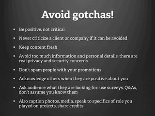 Avoid gotchas!
  Be positive, not critical

  Never criticize a client or company if it can be avoided

  Keep content fresh

  Avoid too much information and personal details, there are
   real privacy and security concerns

  Don’t spam people with your promotions

  Acknowledge others when they are positive about you

  Ask audience what they are looking for, use surveys, Q&As,
   don’t assume you know them

  Also caption photos, media, speak to specifics of role you
   played on projects, share credits
 